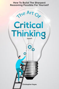 Title: The Art Of Critical Thinking: How To Build The Sharpest Reasoning Possible For Yourself, Author: Christopher Hayes