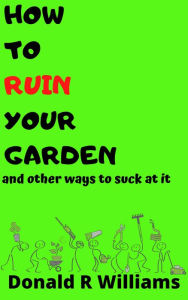 Title: How To Ruin Your Garden And Other Ways To Suck At It, Author: Donald R Williams