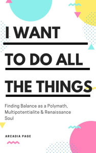 Title: I Want to Do All the Things: Finding Balance as a Polymath, Multipotentialite & Renaissance Soul, Author: Arcadia Page