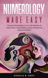 Title: Numerology Made Easy - Discover The Numbers In Your Life And How To Apply Them In Your Destiny, Career, Relationship, Money And Future, Author: Donald B. Grey