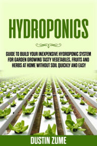 Title: Hydroponics: Guide to Build your Inexpensive Hydroponic System for Garden Growing Tasty Vegetables, Fruits and Herbs at Home Without Soil Quickly and Easy, Author: Dustin Zume