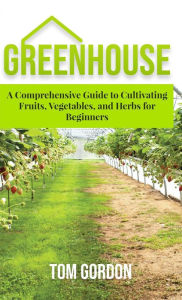 Title: Greenhouse Gardening: A Step-By-Step Guide on How to Grow Foods and Plants for Beginners, Author: Tom Gordon