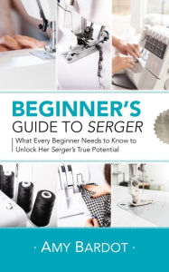 Title: Beginner's Guide to Serger: What Every Beginner Needs to Know to Unlock Her Serger's True Potential, Author: Amy Bardot