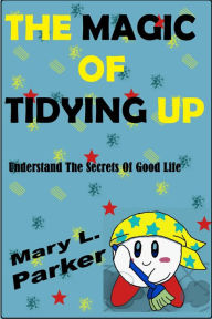 Title: The Magic Of Tidying Up: Understand The Secrets Of Good Life, Author: Mary L. Parker