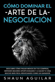 Title: Cómo Dominar el Arte de la Negociación: Descubre cómo pagar menos en tus compras, obtener mejores oportunidades y a hacer tu vida mucho más fácil negociando como un ganador, Author: Shaun Aguilar