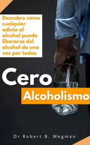 Title: Cero Alcoholismo: Descubre cómo cualquier adicto al alcohol puede liberarse del alcohol de una vez por todas, Author: Dr Robert B. Wegman