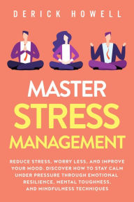 Title: Master Stress Management: Reduce Stress, Worry Less, and Improve Your Mood. Discover How to Stay Calm Under Pressure Through Emotional Resilience, Mental Toughness, and Mindfulness Techniques, Author: Derick Howell