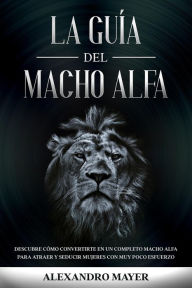 Title: La Guía del Macho Alfa: Descubre cómo convertirte en un completo macho alfa para atraer y seducir mujeres con muy poco esfuerzo, Author: Alexandro Mayer