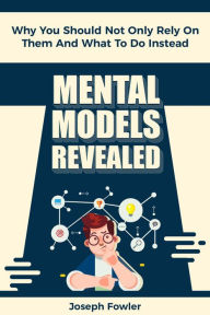 Title: Mental Models Revealed: Why You Should Not Only Rely On Them And What To Do Instead, Author: Joseph Fowler