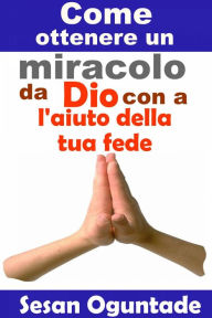 Title: Come ottenere un miracolo da Dio con l'aiuto della tua fede, Author: Sesan Oguntade