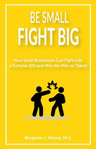 Title: Be Small Fight Big: How Small Businesses Can Fight Like a Fortune 500 and Win the War on Talent, Author: Benjamin J. Vezina