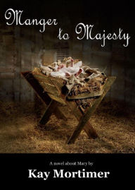 Title: Manger To Majesty: A Novel About Mary, Author: Kay Mortimer