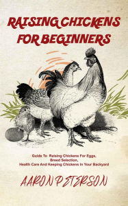 Title: Raising Chickens for Beginners: Guide To Rising Chickens For Eggs, Breed Selection, Health Care And Keeping Chickens In Your Backyard, Author: Aaron Peterson