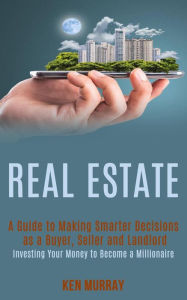Title: Real Estate: a Guide to Making Smarter Decisions as a Buyer, Seller and Landlord (Investing Your Money to Become a Millionaire), Author: Ken Murray