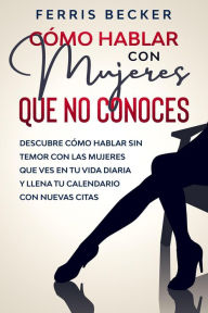 Title: Cómo Hablar con Mujeres que no Conoces: Descubre cómo hablar sin temor con las mujeres que ves en tu vida diaria y llena tu calendario con nuevas citas, Author: Ferris Becker