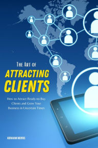 Title: The Art of Attracting Clients: How to Attract Ready-to-Buy Clients and Grow Your Business in Uncertain Times, Author: Abraham Morris