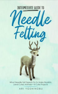 Title: Intermediate Guide to Needle Felting: What Needle Felt Experts Do to Make Realistic (and Cuter) Animals + 8 Cute Projects, Author: Ari Yoshinobu