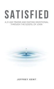 Title: Satisfied: A 21-Day Prayer and Fasting Devotional Through the Gospel of John, Author: Jeffrey Kent