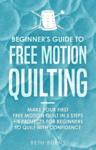 Title: Beginner's Guide to Free Motion Quilting: What Beginners Should Know Before Starting FMQ + 4 Projects for Beginners to Quilt with Confidence, Author: Beth Burns