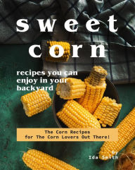 Title: Sweet Corn Recipes You Can Enjoy in Your Backyard: The Corn Recipes for The Corn Lovers Out There!, Author: Ida Smith