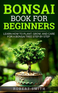 Title: Bonsai Book for Beginners: Learn How to Plant, Grow, and Care for a Bonsai Tree Step by Step, Author: Robert Smith