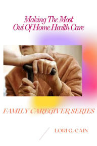 Title: Making the Most Out of Home Health Care (Family Caregiver Series, #3), Author: Lori Cain