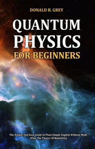 Title: Quantum Physics for Beginners - The Simple And Easy Guide In Plain Simple English Without Math (Plus The Theory Of Relativity), Author: Donald B. Grey