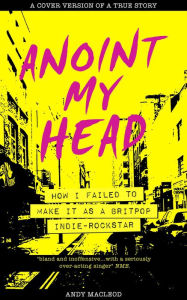 Title: Anoint My Head - How I Failed to Make it as a Britpop Indie Rock Star, Author: Andy Macleod
