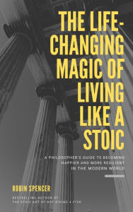 Title: The Life-Changing Magic of Living Like a Stoic: A Philosopher's Guide to Becoming Happier and More Resilient in the Modern World, Author: Robin Spencer