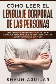 Title: Cómo Leer el Lenguaje Corporal de las Personas: Descubre los secretos que ocultan el lenguaje personal de las personas con las que interactuas día a día, Author: Shaun Aguilar