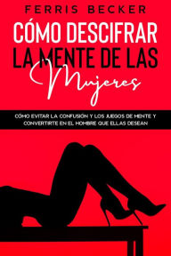 Title: Cómo Descifrar la Mente de las Mujeres: Cómo evitar la confusión y los juegos de mente y convertirte en el hombre que ellas desean, Author: Ferris Becker