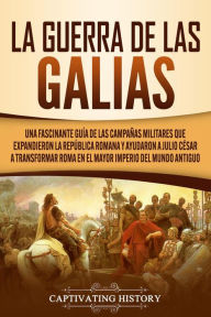 Title: La Guerra de las Galias: Una Fascinante Guía de las Campañas Militares que Expandieron la República Romana y Ayudaron a Julio César a Transformar Roma en el Mayor Imperio del Mundo Antiguo, Author: Captivating History