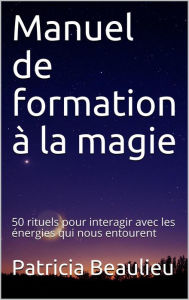 Title: Manuel de formation à la magie : 50 rituels pour interagir avec les énergies qui nous entourent, Author: Patricia Beaulieu