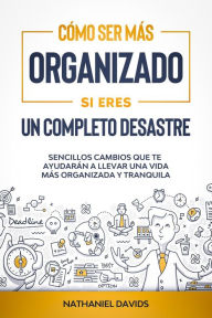 Title: Cómo Ser Más Organizado Si Eres un Completo Desastre: Sencillos Cambios que te Ayudarán a Llevar una Vida más Organizada y Tranquila, Author: Nathaniel Davids