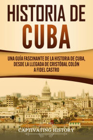 Title: Historia de Cuba: Una guía fascinante de la historia de Cuba, desde la llegada de Cristóbal Colón a Fidel Castro, Author: Captivating History