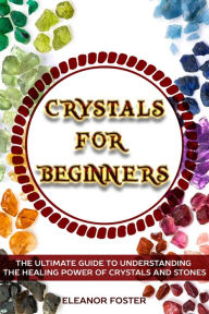 Title: Crystals for Beginners: the Ultimate Guide to Understand the Healing Power of Crystals and Stones, Author: Eleanor Foster
