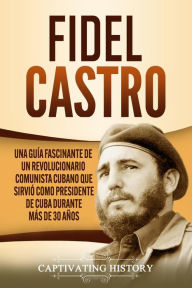 Title: Fidel Castro: Una guía fascinante de un revolucionario comunista cubano que sirvió como presidente de Cuba durante más de 30 años, Author: Captivating History