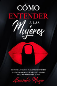 Title: Cómo Entender a las Mujeres: Descubre las claves para entender al sexo opuesto y atrae las mujeres que siempre has querido tener en tu vida, Author: Alexandro Mayer