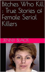 Title: Bitches Who Kill : The True Stories of Female Serial Killers, Author: Jenny Black