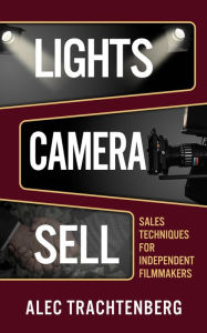Title: Lights, Camera, Sell: Sales Techniques for Independent Filmmakers, Author: Alec Trachtenberg