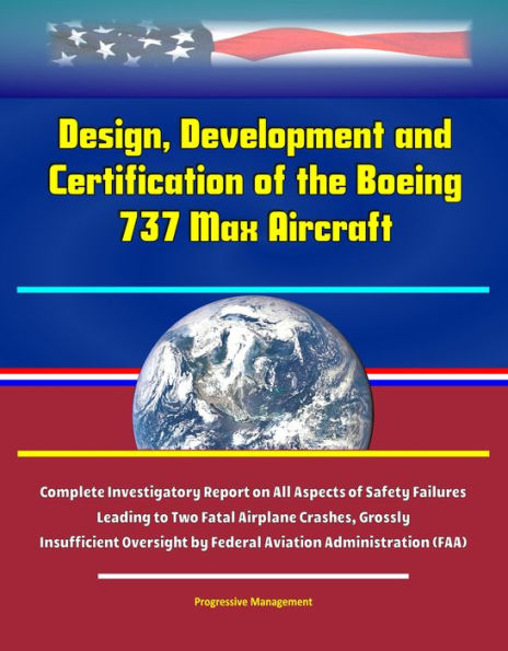 Design, Development and Certification of the Boeing 737 Max Aircraft - Complete Investigatory Report on All Aspects of Safety Failures Leading to Two Fatal Airplane Crashes, Grossly Insufficient Oversight by Federal Aviation Administration (FAA)