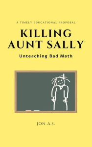 Title: Killing Aunt Sally: Unteaching Bad Math, Author: Jon A.S.