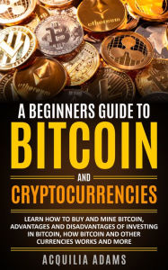 Title: A Beginners Guide To Bitcoin and Cryptocurrencies: Learn How To Buy And Mine Bitcoin, Advantages and Disadvantages of Investing in Bitcoin, How Bitcoin and Other Currencies Works And More, Author: Aquilia Adams