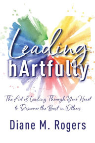 Title: Leading hArtfully: The Art of Leading Through Your Heart to Discover the Best in Others, Author: Diane Rogers