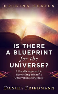 Title: Is There a Blueprint for the Universe? A Testable Approach to Reconciling Scientific Observation and Genesis, Author: Daniel Friedmann