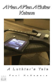 Title: A Man A Plan A Guitar Katana: A Luthier's Tale, Author: Paul McNamara