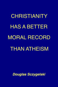 Title: Christianity Has a Better Moral Record Than Atheism, Author: Douglas Sczygelski