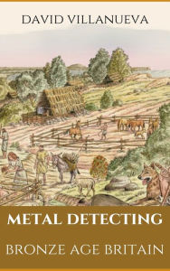 Title: Metal Detecting Bronze Age Britain, Author: David Villanueva