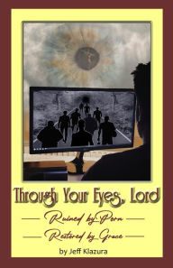 Title: Through Your Eyes Lord: Ruined by Porn, Restored by Grace, Author: Jeff Klazura