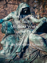 Title: Things to Do at the British Museum When You're Dead: An Unearthly Remains Prequel Short Story, Author: Katherine Gilbert
